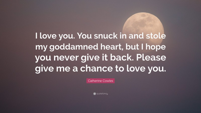 Catherine Cowles Quote: “I love you. You snuck in and stole my goddamned heart, but I hope you never give it back. Please give me a chance to love you.”