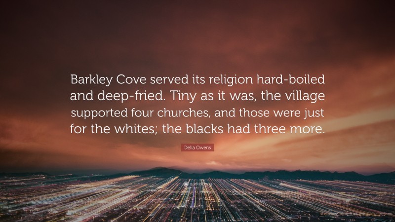 Delia Owens Quote: “Barkley Cove served its religion hard-boiled and deep-fried. Tiny as it was, the village supported four churches, and those were just for the whites; the blacks had three more.”