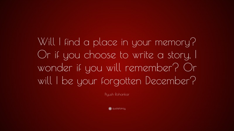 Piyush Rohankar Quote: “Will I find a place in your memory? Or if you choose to write a story, I wonder if you will remember? Or will I be your forgotten December?”