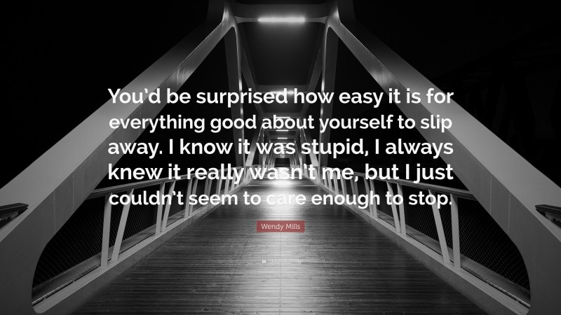 Wendy Mills Quote: “You’d be surprised how easy it is for everything good about yourself to slip away. I know it was stupid, I always knew it really wasn’t me, but I just couldn’t seem to care enough to stop.”