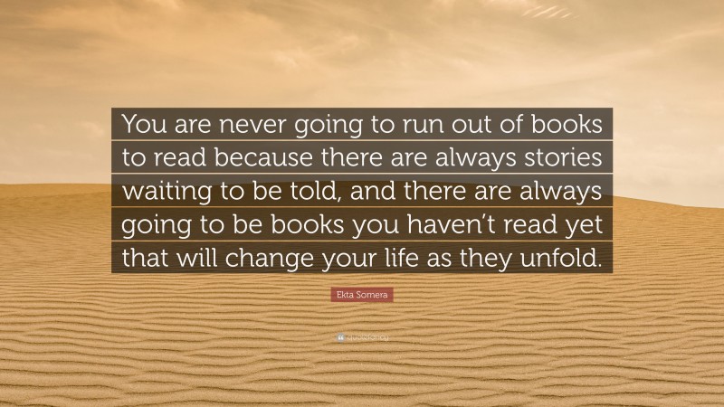 Ekta Somera Quote: “You are never going to run out of books to read because there are always stories waiting to be told, and there are always going to be books you haven’t read yet that will change your life as they unfold.”