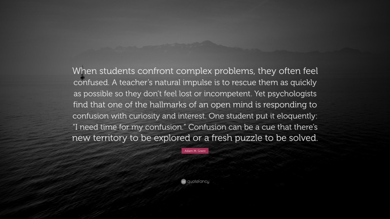 Adam M. Grant Quote: “When students confront complex problems, they often feel confused. A teacher’s natural impulse is to rescue them as quickly as possible so they don’t feel lost or incompetent. Yet psychologists find that one of the hallmarks of an open mind is responding to confusion with curiosity and interest. One student put it eloquently: “I need time for my confusion.” Confusion can be a cue that there’s new territory to be explored or a fresh puzzle to be solved.”