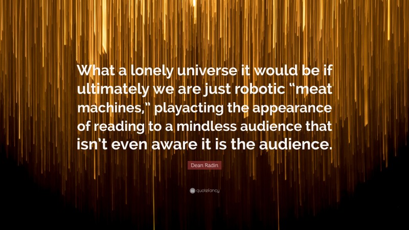 Dean Radin Quote: “What a lonely universe it would be if ultimately we are just robotic “meat machines,” playacting the appearance of reading to a mindless audience that isn’t even aware it is the audience.”