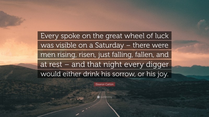 Eleanor Catton Quote: “Every spoke on the great wheel of luck was visible on a Saturday – there were men rising, risen, just falling, fallen, and at rest – and that night every digger would either drink his sorrow, or his joy.”
