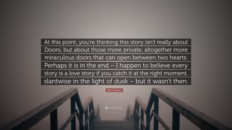 Alix E. Harrow Quote: “At this point, you’re thinking this story isn’t really about Doors, but about those more private, altogether more miraculous doors that can open between two hearts. Perhaps it is in the end – I happen to believe every story is a love story if you catch it at the right moment, slantwise in the light of dusk – but it wasn’t then.”