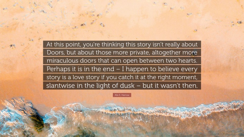 Alix E. Harrow Quote: “At this point, you’re thinking this story isn’t really about Doors, but about those more private, altogether more miraculous doors that can open between two hearts. Perhaps it is in the end – I happen to believe every story is a love story if you catch it at the right moment, slantwise in the light of dusk – but it wasn’t then.”
