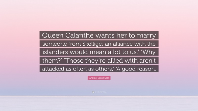 Andrzej Sapkowski Quote: “Queen Calanthe wants her to marry someone from Skellige; an alliance with the islanders would mean a lot to us.’ ‘Why them?’ ‘Those they’re allied with aren’t attacked as often as others.’ ‘A good reason.”