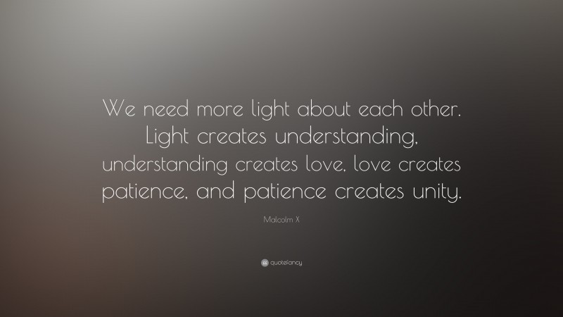 Malcolm X Quote: “We need more light about each other. Light creates understanding, understanding creates love, love creates patience, and patience creates unity.”