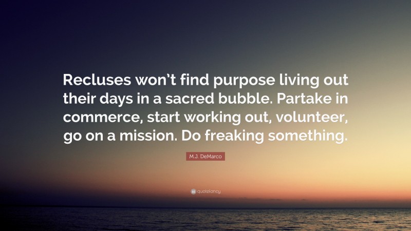 M.J. DeMarco Quote: “Recluses won’t find purpose living out their days in a sacred bubble. Partake in commerce, start working out, volunteer, go on a mission. Do freaking something.”