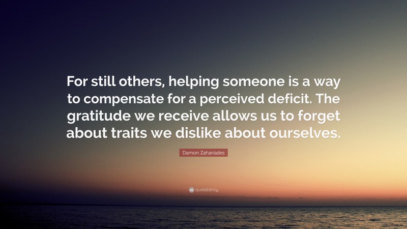 Damon Zahariades Quote: “For still others, helping someone is a way to compensate for a perceived deficit. The gratitude we receive allows us to forget about traits we dislike about ourselves.”
