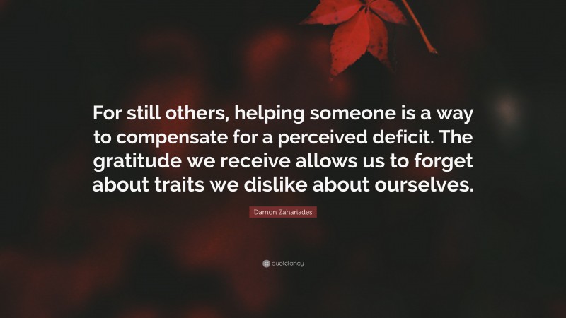 Damon Zahariades Quote: “For still others, helping someone is a way to compensate for a perceived deficit. The gratitude we receive allows us to forget about traits we dislike about ourselves.”