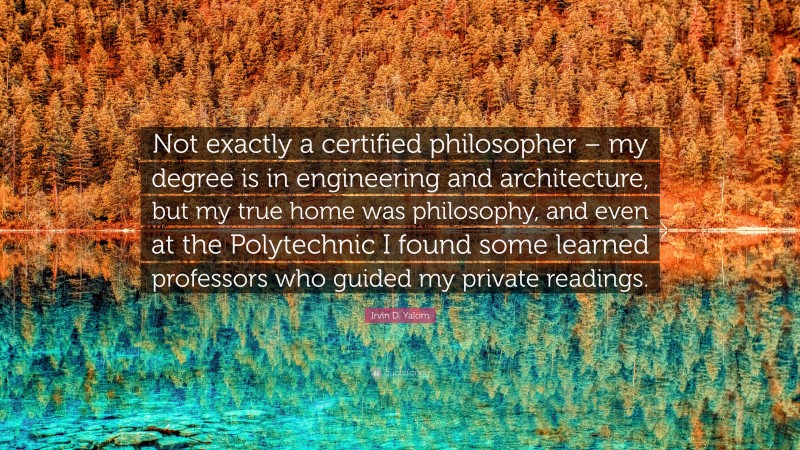 Irvin D. Yalom Quote: “Not exactly a certified philosopher – my degree is in engineering and architecture, but my true home was philosophy, and even at the Polytechnic I found some learned professors who guided my private readings.”