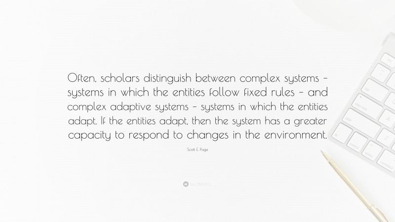 Scott E. Page Quote: “Often, scholars distinguish between complex systems – systems in which the entities follow fixed rules – and complex adaptive systems – systems in which the entities adapt. If the entities adapt, then the system has a greater capacity to respond to changes in the environment.”