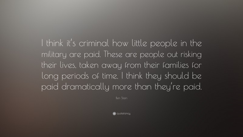 Ben Stein Quote: “I think it’s criminal how little people in the military are paid. These are people out risking their lives, taken away from their families for long periods of time. I think they should be paid dramatically more than they’re paid.”