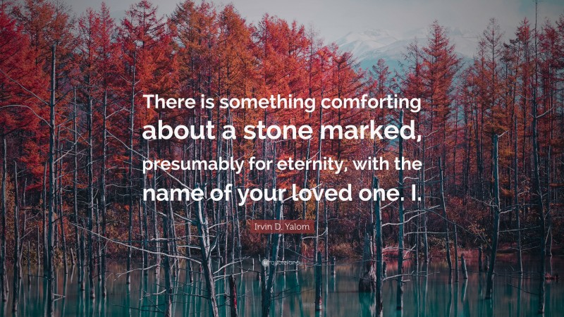 Irvin D. Yalom Quote: “There is something comforting about a stone marked, presumably for eternity, with the name of your loved one. I.”