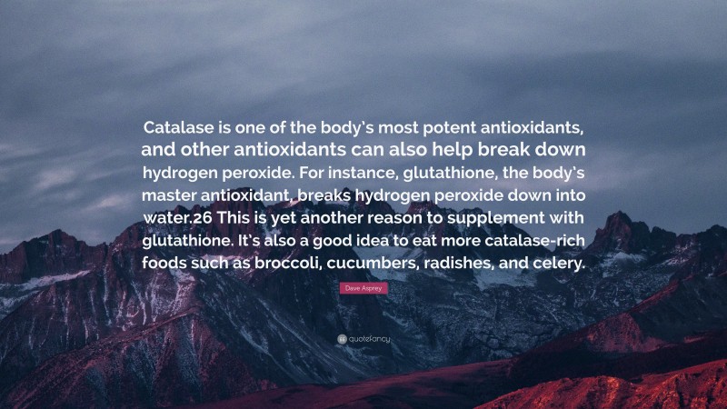 Dave Asprey Quote: “Catalase is one of the body’s most potent antioxidants, and other antioxidants can also help break down hydrogen peroxide. For instance, glutathione, the body’s master antioxidant, breaks hydrogen peroxide down into water.26 This is yet another reason to supplement with glutathione. It’s also a good idea to eat more catalase-rich foods such as broccoli, cucumbers, radishes, and celery.”