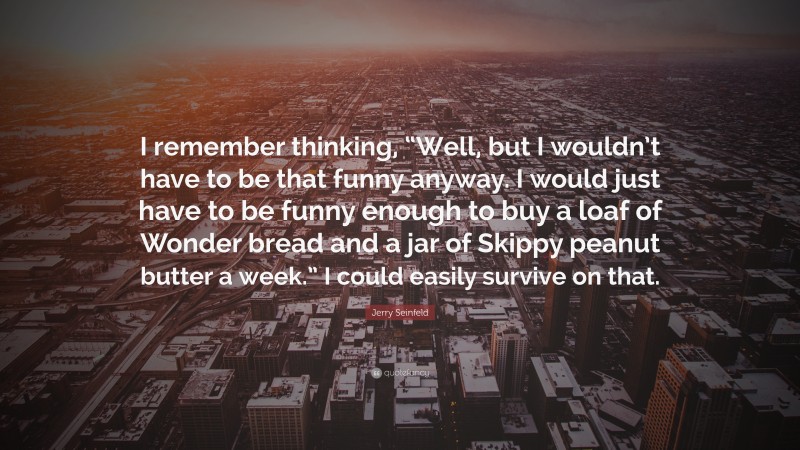 Jerry Seinfeld Quote: “I remember thinking, “Well, but I wouldn’t have to be that funny anyway. I would just have to be funny enough to buy a loaf of Wonder bread and a jar of Skippy peanut butter a week.” I could easily survive on that.”