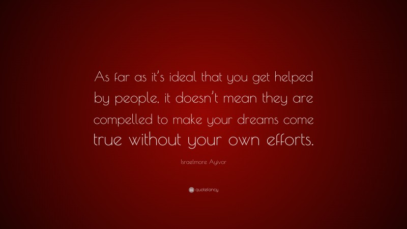Israelmore Ayivor Quote: “As far as it’s ideal that you get helped by people, it doesn’t mean they are compelled to make your dreams come true without your own efforts.”