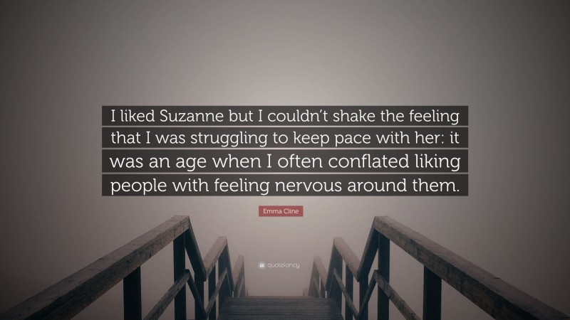 Emma Cline Quote: “I liked Suzanne but I couldn’t shake the feeling that I was struggling to keep pace with her: it was an age when I often conflated liking people with feeling nervous around them.”