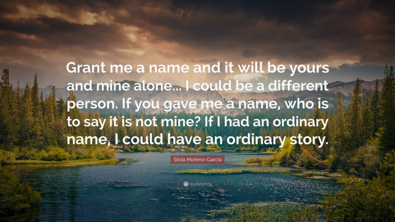 Silvia Moreno-Garcia Quote: “Grant me a name and it will be yours and mine alone... I could be a different person. If you gave me a name, who is to say it is not mine? If I had an ordinary name, I could have an ordinary story.”