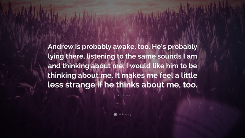 Erik J. Brown Quote: “Andrew is probably awake, too. He’s probably lying there, listening to the same sounds I am and thinking about me. I would like him to be thinking about me. It makes me feel a little less strange if he thinks about me, too.”
