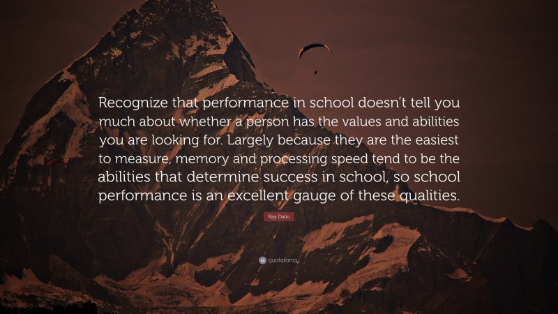 Ray Dalio Quote: “Recognize that performance in school doesn’t tell you much about whether a person has the values and abilities you are looking for. Largely because they are the easiest to measure, memory and processing speed tend to be the abilities that determine success in school, so school performance is an excellent gauge of these qualities.”