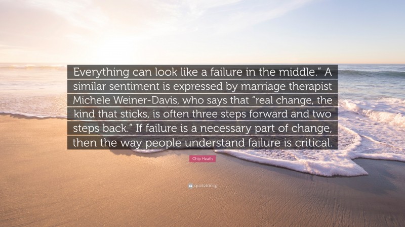 Chip Heath Quote: “Everything can look like a failure in the middle.” A similar sentiment is expressed by marriage therapist Michele Weiner-Davis, who says that “real change, the kind that sticks, is often three steps forward and two steps back.” If failure is a necessary part of change, then the way people understand failure is critical.”