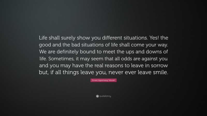 Ernest Agyemang Yeboah Quote: “Life shall surely show you different situations. Yes! the good and the bad situations of life shall come your way. We are definitely bound to meet the ups and downs of life. Sometimes, it may seem that all odds are against you and you may have the real reasons to leave in sorrow but, if all things leave you, never ever leave smile.”