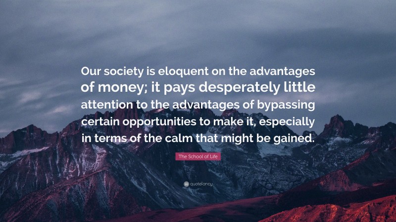 The School of Life Quote: “Our society is eloquent on the advantages of money; it pays desperately little attention to the advantages of bypassing certain opportunities to make it, especially in terms of the calm that might be gained.”