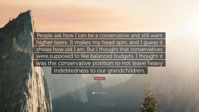 Ben Stein Quote: “People ask how I can be a conservative and still want higher taxes. It makes my head spin, and I guess it shows how old I am. But I thought that conservatives were supposed to like balanced budgets. I thought it was the conservative position to not leave heavy indebtedness to our grandchildren.”