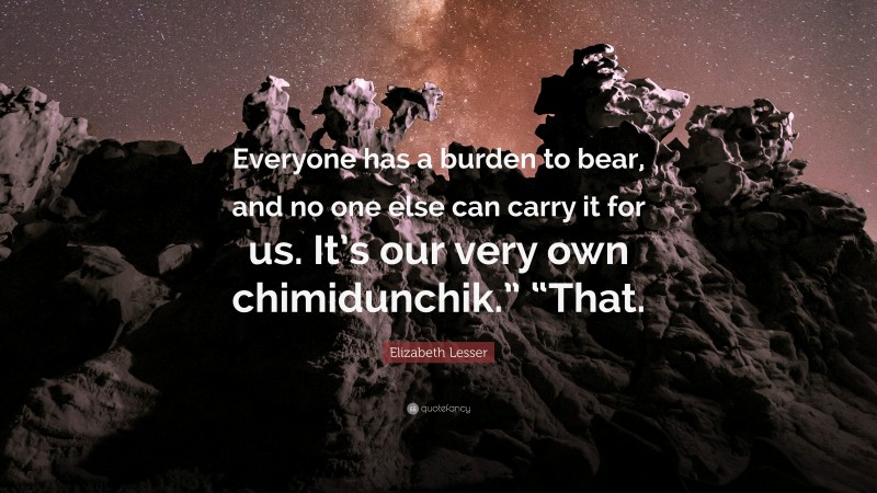 Elizabeth Lesser Quote: “Everyone has a burden to bear, and no one else can carry it for us. It’s our very own chimidunchik.” “That.”