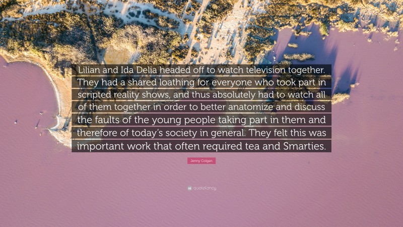 Jenny Colgan Quote: “Lilian and Ida Delia headed off to watch television together. They had a shared loathing for everyone who took part in scripted reality shows, and thus absolutely had to watch all of them together in order to better anatomize and discuss the faults of the young people taking part in them and therefore of today’s society in general. They felt this was important work that often required tea and Smarties.”