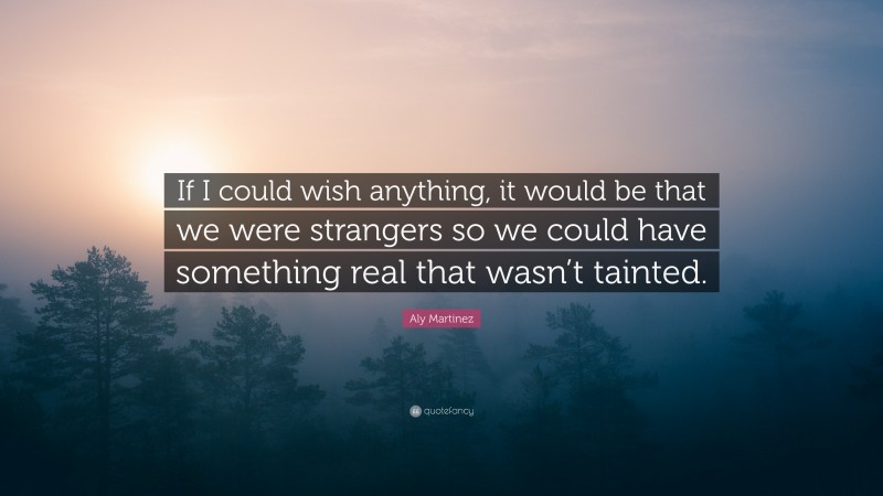 Aly Martinez Quote: “If I could wish anything, it would be that we were strangers so we could have something real that wasn’t tainted.”