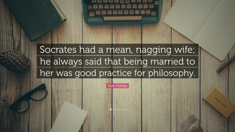 Ryan Holiday Quote: “Socrates had a mean, nagging wife; he always said that being married to her was good practice for philosophy.”