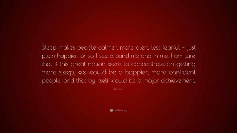 Ben Stein Quote: “Sleep makes people calmer, more alert, less fearful – just plain happier, or so I see around me and in me. I am sure that if this great nation were to concentrate on getting more sleep, we would be a happier, more confident people, and that by itself would be a major achievement.”