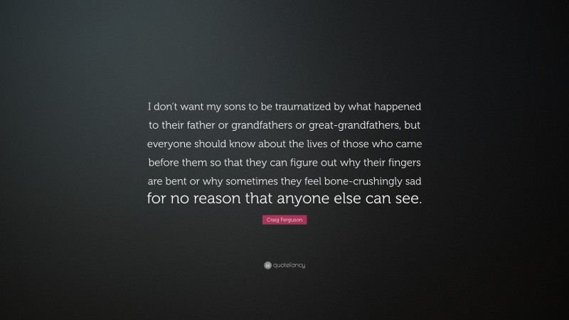 Craig Ferguson Quote: “I don’t want my sons to be traumatized by what happened to their father or grandfathers or great-grandfathers, but everyone should know about the lives of those who came before them so that they can figure out why their fingers are bent or why sometimes they feel bone-crushingly sad for no reason that anyone else can see.”