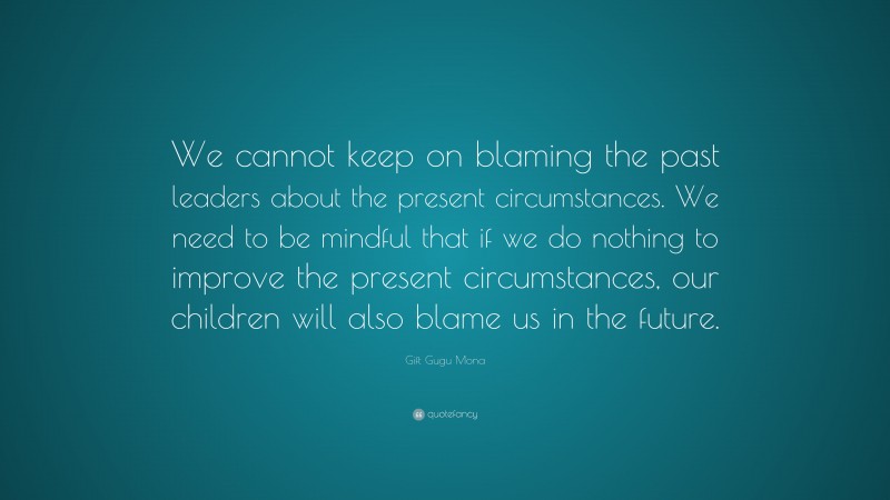 Gift Gugu Mona Quote: “We cannot keep on blaming the past leaders about the present circumstances. We need to be mindful that if we do nothing to improve the present circumstances, our children will also blame us in the future.”