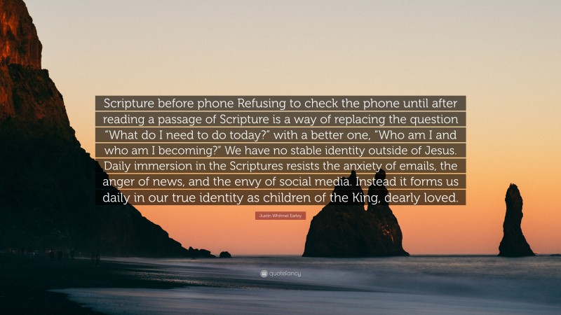 Justin Whitmel Earley Quote: “Scripture before phone Refusing to check the phone until after reading a passage of Scripture is a way of replacing the question “What do I need to do today?” with a better one, “Who am I and who am I becoming?” We have no stable identity outside of Jesus. Daily immersion in the Scriptures resists the anxiety of emails, the anger of news, and the envy of social media. Instead it forms us daily in our true identity as children of the King, dearly loved.”