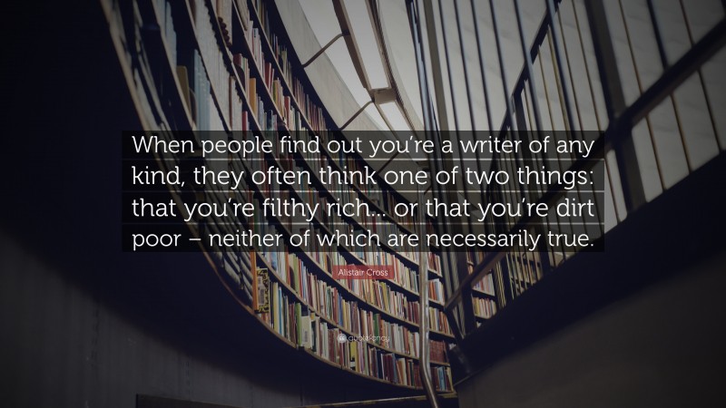 Alistair Cross Quote: “When people find out you’re a writer of any kind, they often think one of two things: that you’re filthy rich... or that you’re dirt poor – neither of which are necessarily true.”