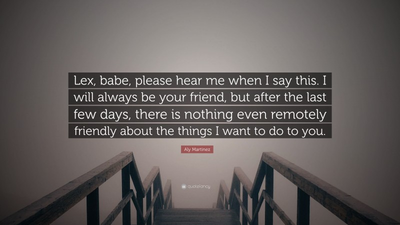 Aly Martinez Quote: “Lex, babe, please hear me when I say this. I will always be your friend, but after the last few days, there is nothing even remotely friendly about the things I want to do to you.”