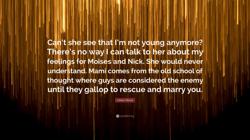 Lilliam Rivera Quote: “Can’t she see that I’m not young anymore? There’s no way I can talk to her about my feelings for Moises and Nick. She would never understand. Mami comes from the old school of thought where guys are considered the enemy until they gallop to rescue and marry you.”