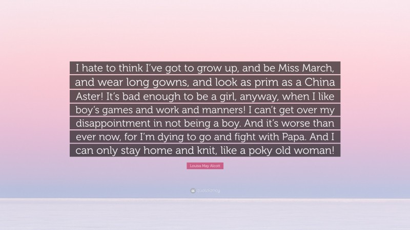 Louisa May Alcott Quote: “I hate to think I’ve got to grow up, and be Miss March, and wear long gowns, and look as prim as a China Aster! It’s bad enough to be a girl, anyway, when I like boy’s games and work and manners! I can’t get over my disappointment in not being a boy. And it’s worse than ever now, for I’m dying to go and fight with Papa. And I can only stay home and knit, like a poky old woman!”