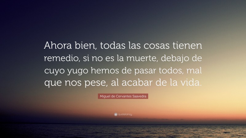 Miguel de Cervantes Saavedra Quote: “Ahora bien, todas las cosas tienen remedio, si no es la muerte, debajo de cuyo yugo hemos de pasar todos, mal que nos pese, al acabar de la vida.”