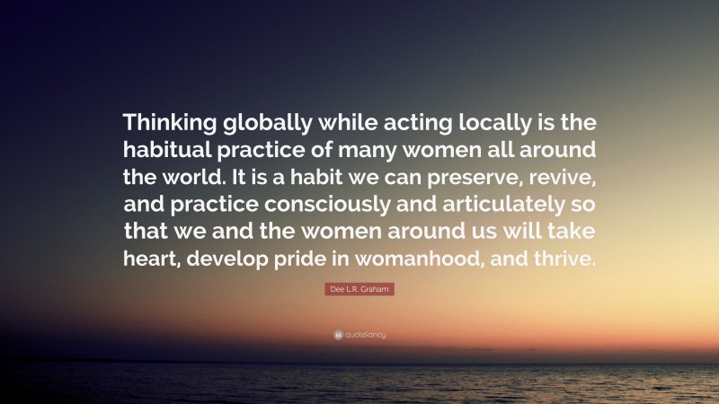 Dee L.R. Graham Quote: “Thinking globally while acting locally is the habitual practice of many women all around the world. It is a habit we can preserve, revive, and practice consciously and articulately so that we and the women around us will take heart, develop pride in womanhood, and thrive.”