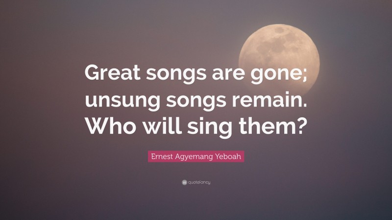 Ernest Agyemang Yeboah Quote: “Great songs are gone; unsung songs remain. Who will sing them?”