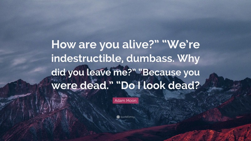 Adam Moon Quote: “How are you alive?” “We’re indestructible, dumbass. Why did you leave me?” “Because you were dead.” “Do I look dead?”