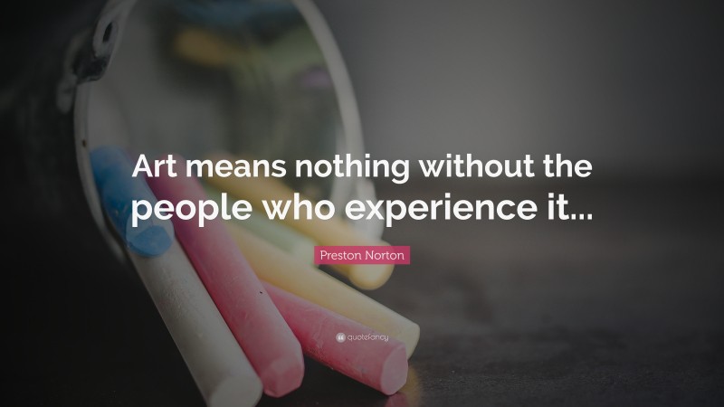 Preston Norton Quote: “Art means nothing without the people who experience it...”