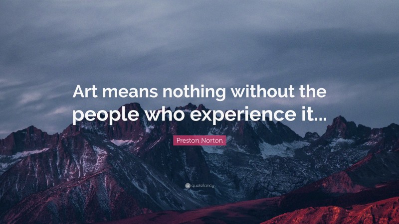 Preston Norton Quote: “Art means nothing without the people who experience it...”