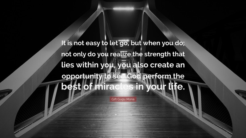 Gift Gugu Mona Quote: “It is not easy to let go, but when you do; not only do you realize the strength that lies within you, you also create an opportunity to see God perform the best of miracles in your life.”