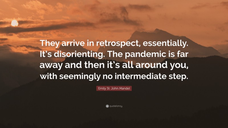 Emily St. John Mandel Quote: “They arrive in retrospect, essentially. It’s disorienting. The pandemic is far away and then it’s all around you, with seemingly no intermediate step.”